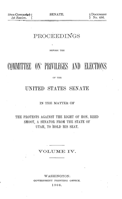 handle is hein.usccsset/usconset50944 and id is 1 raw text is: 


59TH CONGREVS
18t Session.


SENATE.


DOCUATENT
No. 486.


           PRO CEEDI GS


                  BEFORE THE




COMMITTEE ON PRIVILEGES AND ELECTIONS

                    OF THE


UNITED


STATES SENATE


           IN THE MATTER OF



THE PROTESTS AGAINST THE RIGHT OF HON. REED
    SMOOT, A SENATOR FROM THE STATE OF
         UTAH, TO HOLD HIS SEAT.






         vo LUIE IV.






             WASHINGTON:
        GOVERNMENT PRINTING OFFICE.
                1906.


