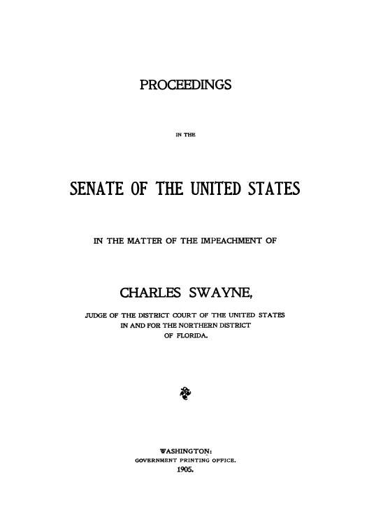 handle is hein.usccsset/usconset50945 and id is 1 raw text is: 










             PROCEEDINGS





                   IN THE







SENATE OF THE UNITED STATES


  IN THE MATTER OF THE IMPEACHMENT OF






      CHARLES SWAYNE,


JUDGE OF THE DISTRICT COURT OF THE UNITED STATES
      IN AND FOR THE NORTHERN DISTRICT
              OF FLORIDA.















              WASHINGTON:
         GOVERNMENT PRINTING OFFICE.
                1905.


