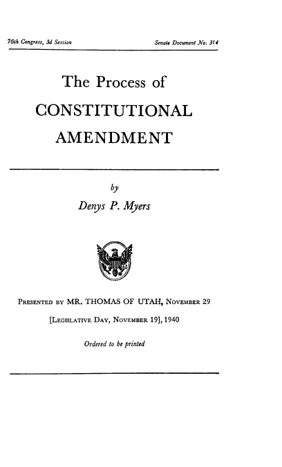handle is hein.usccsset/usconset50947 and id is 1 raw text is: 




7GM Congress, 3d Session      Sends Document No. 314


     The Process of


CONSTITUTIONAL


    AMENDMENT


       by

Denys P. Myers


PRESENTED BY MR. THOMAS OF UTAH, NOVEMBER 29

       [LEGISLATIVE DAY, NOVEMBER 19], 1940


Ordered to be printed


761h Congress, 3d Session


Senate Document No. 314


