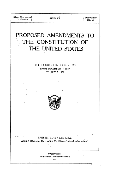 handle is hein.usccsset/usconset50948 and id is 1 raw text is: 




69TH CONGRESs      SENATE             DoCUMENT
  18t Session       E                I  No. 93





  PROPOSED AMENDMENTS TO

     THE CONSTITUTION OF

        THE UNITED STATES





           INTRODUCED IN CONGRESS
              FROM DECEMBER 4, 1889,
                  TO JULY 2. 1926


         PRESENTED BY MR.,DILL
APRIL 5 (Calendar Day, APRIL 8), 1926.-Ordered to be printed


     WASHINGTON
GOVERNMENT PRINTING OFFICE
       192.6


