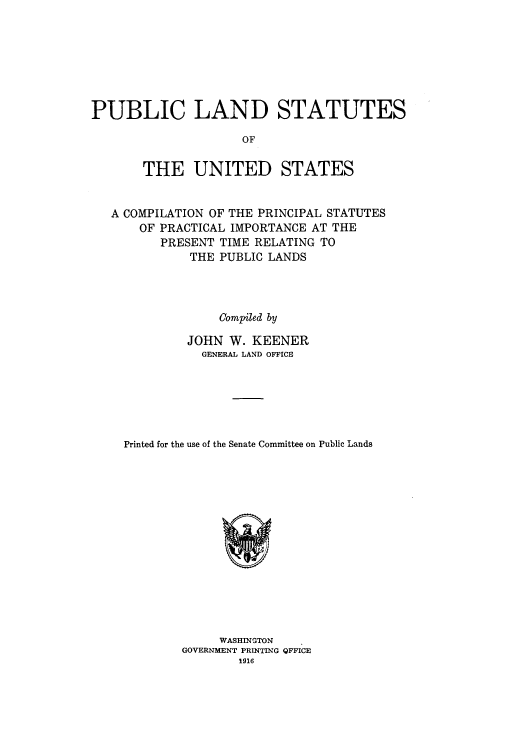handle is hein.usccsset/usconset50950 and id is 1 raw text is: 







PUBLIC LAND STATUTES

                     OF

       THE UNITED STATES


   A COMPILATION OF THE PRINCIPAL STATUTES
       OF PRACTICAL IMPORTANCE AT THE
         PRESENT TIME RELATING TO
             THE PUBLIC LANDS




                  Compiled by

             JOHN W. KEENER
               GENERAL LAND OFFICE






    Printed for the use of the Senate Committee on Public Lands


     WASHINGTON
GOVERNMENT PRINTING QFFICE
        1916


