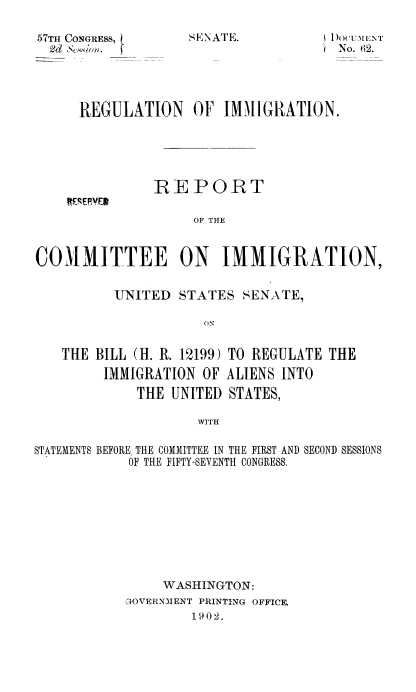 handle is hein.usccsset/usconset50952 and id is 1 raw text is: 

57TH CONGRESS, l
  2d ~Swio


SENATE.


NI)OUEINT
)No. 62.


REGULATION OF IMMIGRATION.


REPORT


                    OF THE


COMMITTEE ON IMMIGRATION,


          UNITED STATES SENATE,

                     ON


   THE BILL (H. R. 12199) TO REGULATE THE
         IMMIGRATION OF ALIENS INTO
             THE UNITED STATES,

                     WITH

STATEMENTS BEFORE. THE COMMITTEE IN THE FIRST AND SECOND SESSIONS
            OF THE FIFTY-SEVENTH CONGRESS.









                WASHINGTON:
           c4OVERNMENT PRINTING OFFICE,
                    1902.


KRERVER


