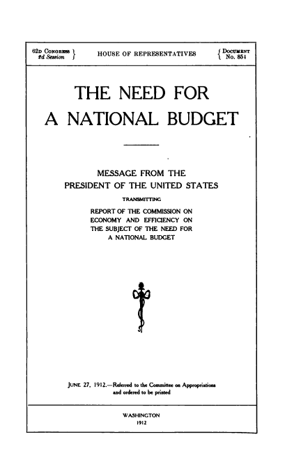 handle is hein.usccsset/usconset50954 and id is 1 raw text is: 





62D CONORMS    HOUSE OF REPRESENTATIVES     o. 8cNT
f2d Session                               I No. 851





         THE NEED FOR


   A NATIONAL BUDGET






               MESSAGE FROM THE

       PRESIDENT OF THE UNITED STATES

                    TRANWI'TING

             REPORT OF THE COMMISSION ON
             ECONOMY AND EFFICIENCY ON
             THE SUBJECT OF THE NEED FOR
                 A NATIONAL BUDGET












                       t






        JUNE 27. 1912.-Rerred to the Committee on Appropriatiom
                  and ordered to be printed


                    WASHINGTON
                        1912


