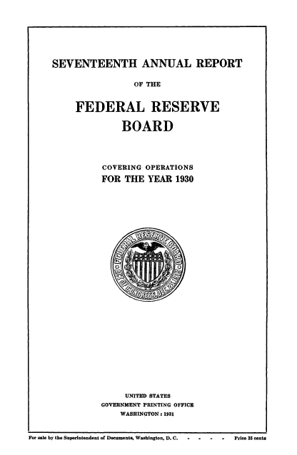 handle is hein.usccsset/usconset50958 and id is 1 raw text is: 







SEVENTEENTH ANNUAL REPORT


            OF THE


FEDERAL RESERVE

          BOARD




      COVERING OPERATIONS

      FOR THE YEAR 1930





























          UNITED STATES
     GOVERNMENT PRINTING OFFICE
         WASHINGTON: 1931


For sale by the Superintendent of Documents, Washington, D. C.     -   -    -    Price 35 cents


