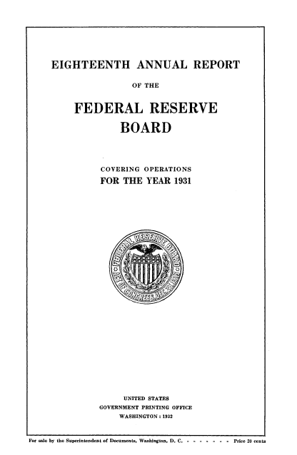 handle is hein.usccsset/usconset50959 and id is 1 raw text is: 








EIGHTEENTH ANNUAL REPORT


                 OF THE



     FEDERAL RESERVE


    BOARD





COVERING OPERATIONS

FOR THE YEAR 1931


     UNITED STATES
GOVERNMENT PRINTING OFFICE
    WASHINGTON: 1932


For sale by the Superintendent of Documents, Washington, D. C. - - ---- - Price 20 cents


