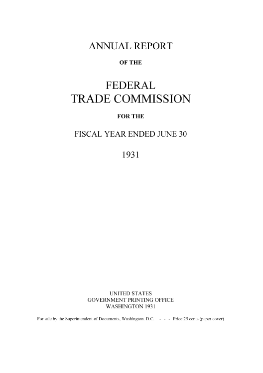 handle is hein.usccsset/usconset50966 and id is 1 raw text is: 





ANNUAL REPORT

        OF THE



    FEDERAL


TRADE COMMISSION

            FOR THE


 FISCAL YEAR ENDED JUNE 30


             1931





















          UNITED STATES
    GOVERNMENT PRINTING OFFICE
         WASHINGTON 1931


For sale by the Superintendent of Documents, Washington. D.C. - - - Price 25 cents (paper cover)


