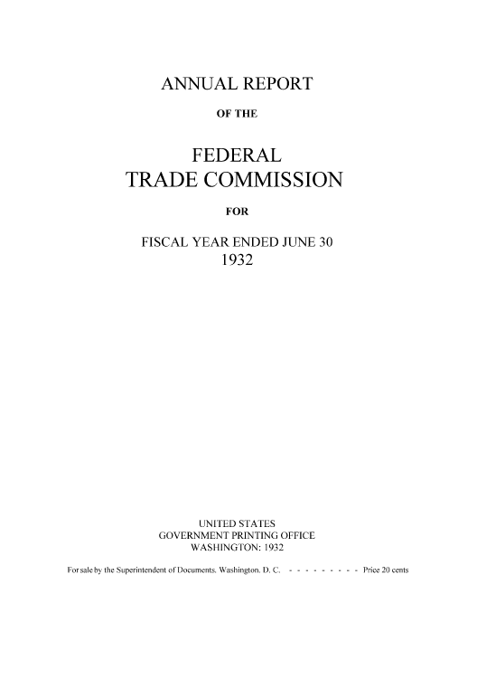 handle is hein.usccsset/usconset50967 and id is 1 raw text is: 





ANNUAL REPORT

        OF THE



    FEDERAL


TRADE COMMISSION

              FOR


  FISCAL YEAR ENDED JUNE 30
              1932


      UNITED STATES
GOVERNMENT PRINTING OFFICE
    WASHINGTON: 1932


For sale by the Superintendent of Documents. Washington. D. C. ------ ---- Price 20 cents


