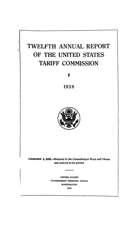 handle is hein.usccsset/usconset50976 and id is 1 raw text is: 













TWELFTH ANNUAL REPORT


   OF THE UNITED STATES

      TARIFF COMMISSION






                 1928


DECEMBER 4,1928.--Referred to the Committeelon Ways and Means
            and ordered to be printed


     UNITED STATES
GOVERNMENT PRINTING OFFICE
     WASHINGTON
        1929


