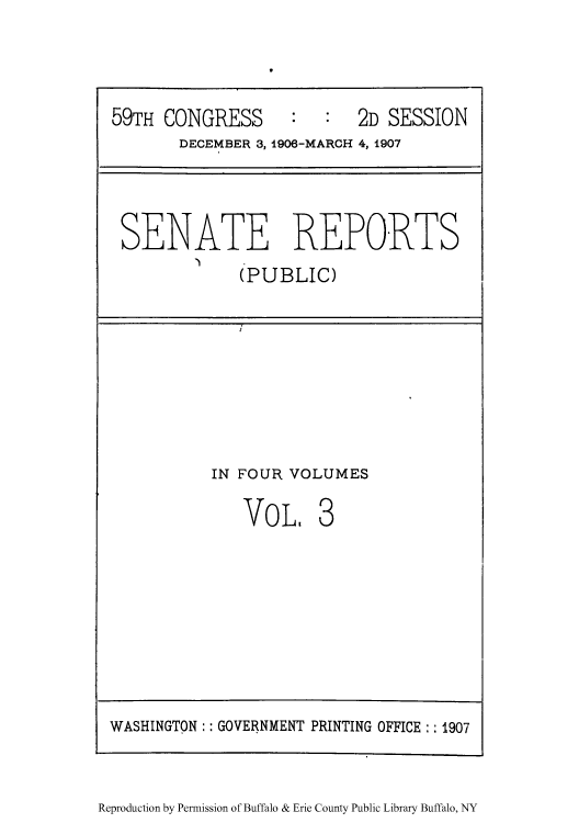 handle is hein.usccsset/usconset50980 and id is 1 raw text is: 




59TH CONGRESS              2D SESSION
       DECEMBER 3, 1906-MARCH 4, 1907




 SENATE REPORTS


(PUBLIC)


IN FOUR VOLUMES


VOL,


Reproduction by Permission of Buffalo & Erie County Public Library Buffalo, NY


WASHINGTON  GOVERNMENT PRINTING OFFICE: 1907


