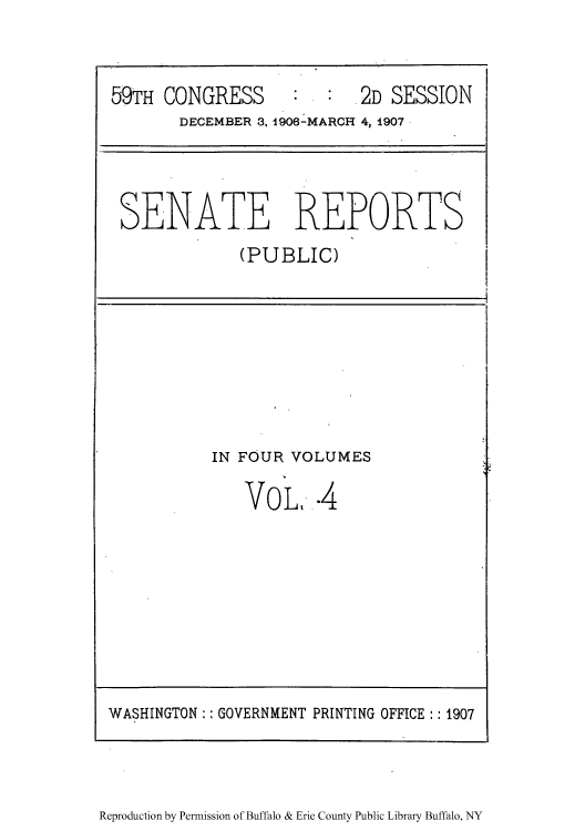 handle is hein.usccsset/usconset50981 and id is 1 raw text is: 



59TH CONGRESS             .2D SESSION
       DECEMBER 3, 1906-MARCI- 4, 1907,


SENATE REPORTS
             (PUBLIC)


IN FOUR VOLUMES

   VoL,-.4


Reproduction by Permission of Buffalo & Erie County Public Library Buffalo, NY


WASHINGTON GOVERNMENT PRINTING OFFICE:: 1907


