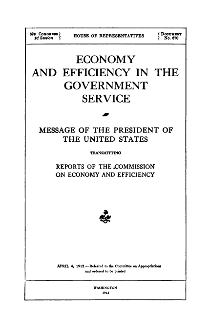 handle is hein.usccsset/usconset50982 and id is 1 raw text is: 



62D CONGRD88  HOUSE OF REPRESENTATIVES  No. 670



            ECONOMY

 AND EFFICIENCY IN THE

         GOVERNMENT

              SERVICE



  MESSAGE OF THE PRESIDENT OF

         THE UNITED STATES

                TRANSMITTINO

       REPORTS OF THE ACOMMISSION
       ON ECONOMY AND EFFICIENCY






                  4





       APRIL 4, 1912.-Referred to the Committee on Approprisdow
              and ordered to be printed

                 WASHINGTON
                   1912


