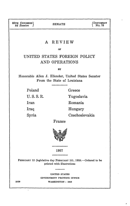 handle is hein.usccsset/usconset50984 and id is 1 raw text is: 



85TH CONGRESS          SENATE                 DOCUMENT
  2d Session J         S                       No. 78



                   A REVIEW
                          OF

      UNITED STATES FOREIGN POLICY
                AND OPERATIONS
                          BY

    Honorable Allen J. Ellender, United States Senator
              From the State of Louisiana


Poland


U.S.S.R.
Iran


Greece


Yugoslavia
Romania


Iraq
Syria


        Hungary
        Czechoslovakia
France


1957


FEBRUARY 13 (legislative day FEBRUARY 10), 1958.-Ordered to be
               printed with illustrations


      UNITED STATES
GOVERNMENT PRINTING OFFICE
    WASHINGTON : 1958


