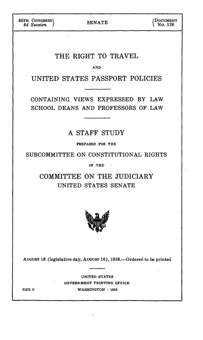 handle is hein.usccsset/usconset50993 and id is 1 raw text is: 

85TH CONGRESSI      S                   DOCUMENT
2d Sesion           SENATE             1 No. 126




           THE RIGHT TO TRAVEL

                      AND

    UNITED STATES PASSPORT POLICIES


    CONTAINING VIEWS EXPRESSED BY LAW
    SCHOOL DEANS AND PROFESSORS OF LAW



               A STAFF STUDY
                 PREPARED FOR THE

  SUBCOMMITTEE ON CONSTITUTIONAL RIGHTS
                     OF THE

      COMMITTEE ON THE JUDICIARY
           UNITED STATES SENATE












 AUGUST 18 (legislative day, AUGUST 16), 1958.-Ordered to be printed


                  UNITED STATES
             GOVERNMENT PRINTING QFFICE
 31372 0         WASHINGTON : 1958


