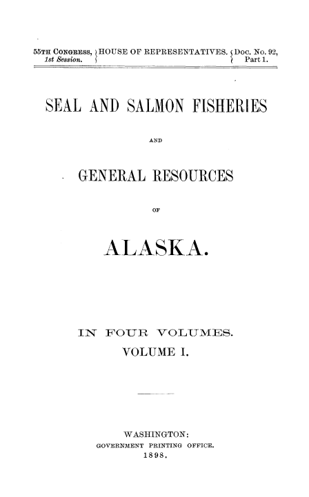 handle is hein.usccsset/usconset50994 and id is 1 raw text is: 




55TH CONGRESS, HOUSE OF REPRESENTATIVES. I Doc. No. 92,
  1st Session.                 Part 1.


SEAL AND SALMON FISHERIES


               AND



     GENERAL RESOURCES



                OF


    ALASKA.









IN  FOUR   VOLUMIA/lES.

      VOLUME I.








      WASHINGTON:
   GOVERNMENT PRINTING OFFICE.
          1898.


