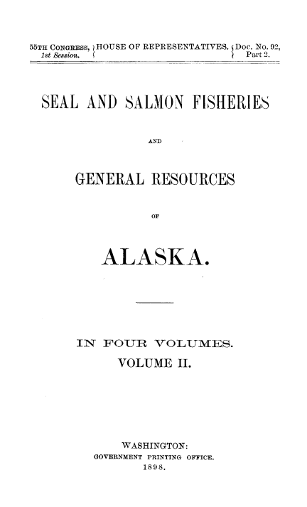 handle is hein.usccsset/usconset50995 and id is 1 raw text is: 



55TH CONGRESS, )HOUSE OF REPRESENTATIVES.   Doc. No. 92,
  1st Session. S               Part 2.


SEAL AND SALMON FISHERIES



               AND



     GENERAL RESOURCES



                OF


   ALASKA.








IN FOUR VOLUMES.

      VOLUME II.








      WASHINGTON:
  GOVERNMENT PRINTING OFFICE.
         1898.


