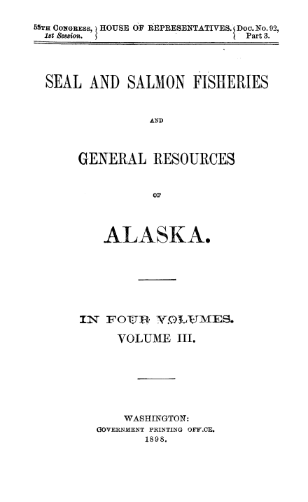 handle is hein.usccsset/usconset50996 and id is 1 raw text is: 

55TH CONGRESS, ) HOUSE OF REPRESENTATIVES. Doc. No. 92,
  1st Session.               I Part 3.


SEAL AND SALMON FISHERIES



               AND




     GENERAL RESOURCES


               01?


   ALASKA.








IN FOI, YvLAJvES.

     VOLUME III.








     WASHINGTON:
  GOVERNMENT PRINTING OFYCE.
         1898.


