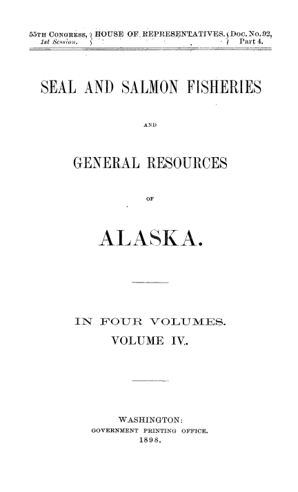 handle is hein.usccsset/usconset50997 and id is 1 raw text is: 


55TH CONGRESS, HOUSE OF, REPRESEYLATIVES. Doc. No.92,
  1st ,e ion.   '   Part 4.


SEAL AND SALMON FISHERIES



               AND




     GENERAL RESOURCES



               OF


   ALA SKA.








IN FOUR VOLUMES.

     VOLUME IV.








     WASHINGTON:
  GOVERNMENT PRINTING OFFICE.
         1898.


