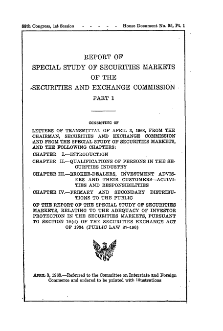 handle is hein.usccsset/usconset51000 and id is 1 raw text is: 



88th Congress, 1st Session      House Document No. 95, Pt. 1


                 REPORT OF

 SPECIAL STUDY OF SECURITIES MARKETS

                   OF THE

,SECURITIES AND EXCHANGE COMMISSION

                    PART 1



                    CONSISTING OF
 LETTERS OF TRANSMITTAL OF APRIL 3, 1963, FROM THE
 CHAIRMAN, SECURITIES AND EXCHANGE COMMISSION
 ,AND FROM THE SPECIAL STUDY OF SECURITIES MARKETS,
 AND THE FOLLOWING CHAPTERS:
 CHAPTER I.-INTRODUCTION
 CHAPTER II.QUALIFICATIONS OF PERSONS IN THE SE-
              CURITIES INDUSTRY
 CHAPTER III.-BROKER-DEALERS, IN4VESTMENT ADVIS-
              ERS AND THEIR CUSTOMERS-ACTIVI-
              TIES AND RESPONSIBILITIES
 CHAPTER IV -PRIMARY AND SECONDARY DISTRIBU-
              TIONS TO THE PUBLIC
 OF THE REPORT OF THE SPECIAL STUDY OF SECURITIES
 MARKETS, RELATING TO THE ADEQUACY OF INVESTOR
 PROTECTION IN THE SECURITIES MARKETS, PURSUANT
 TO SECTION 19(d) OF THE SECURITIES EXCHANGE ACT
           OF 1934 (PUBLIC LAW 87-196)





                    w


 APR h 3, 1963.-Referred to the Committee ou Interstate and Foreign
      Commerce and ordered to be printed with illustrations


