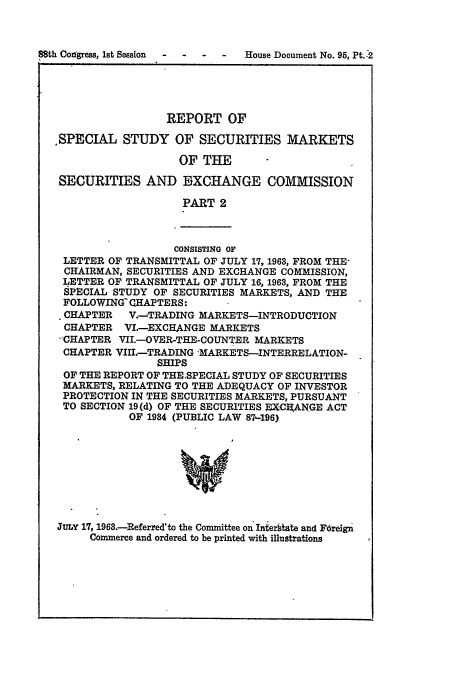 handle is hein.usccsset/usconset51001 and id is 1 raw text is: 



88th Conggress, lst Session - - - - House Document No. 95, Pt.'2


                 REPORT OF

,SPECIAL STUDY OF SECURITIES MARKETS

                   OF THE

 SECURITIES AND EXCHANGE COMMISSION

                    PART 2



                  CONSISTING OF
 LETTER OF TRANSMITTAL OF JULY 17, 1963, FROM THE-
 CHAIRMAN, SECURITIES AND EXCHANGE COMMISSION,
 LETTER OF TRANSMITTAL OF JULY 16, 1963, FROM THE
 SPECIAL STUDY OF SECURITIES MARKETS, AND THE
 FOLLOWING CHAPTERS:
 CHAPTER   V.-TRADING MARKETS-INTRODUCTION
 CHAPTER VI.-EXCHANGE MARKETS
 -CHAPTER VII.-OVER-THE-COUNTER MARKETS
 CHAPTER VIHI.-TRADING MARKETS-INTERRELATION-
                SHIPS
 OF THE REPORT OF THE.SPECIAL STUDY OF SECURITIES
 MARKETS, RELATING TO THE ADEQUACY OF INVESTOR
 PROTECTION IN THE SECURITIES MARKETS, PURSUANT
 TO SECTION 19(d) OF THE SECURITIES ECE ANGE ACT
           OF 1934 (PUBLIC LAW 87.496)



                   w




JULY 17, 1963.-Referred'to the Committee on Iniergtate and Fdreign
     Commerce and ordered to be printed with illustrations


