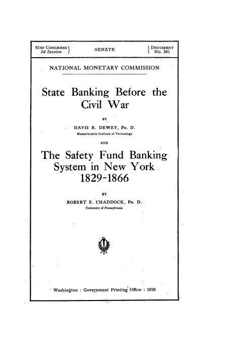 handle is hein.usccsset/usconset51002 and id is 1 raw text is: 








61ST CoNGRESS     SENATE            DOCUMENT
  2d Session J                       No. 581


    NATIONAL MONETARY COMMISSION




  State Banking Before the

              Civil War

                     BY

            DAVIS R. DEWEY, PH. D.
            Massachusetts Institute of Technology

                    AND


  The Safety Fund Banking

      System in New York

              1829-1866


                     BY

          ROBERT E. CHADDOCK, PH. D.
                University of.Pennsylvania


Washinkton : Government Printing' Office : 1910


