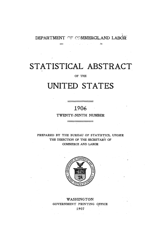 handle is hein.usccsset/usconset51004 and id is 1 raw text is: 








  DEPARTMENT '-F CMMERG.CFAND LABOR







STATISTICAL ABSTRACT

                OF THE


      UNITED STATES


1906


       TWENTY-NINTH NUMBER




PREPARED BY THE BUREAU OF STATISTICS, UNDER
    THE DIRECTION OF THE SECRETARYf OF
         COMMERCE AND LABOR


     WASHINGTON
GOVERNMENT PRINTING OFFICE
         1907


