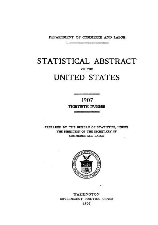 handle is hein.usccsset/usconset51005 and id is 1 raw text is: 








DEPARTMENT OF COMMERCE AND LABOR


STATISTICAL ABSTRACT

                 OF THE


      UNITED STATES


              1907
         THIRTIETH NUMBER




PREPARED BY THE BUREAU OF STATISTICS, UNDER
    THE DIRECTION OF THE SECRETARY OF
         COMMERCE AND LABOR


     WASHINGTON
GOVERNMENT PRINTING OFFICE
         1908


