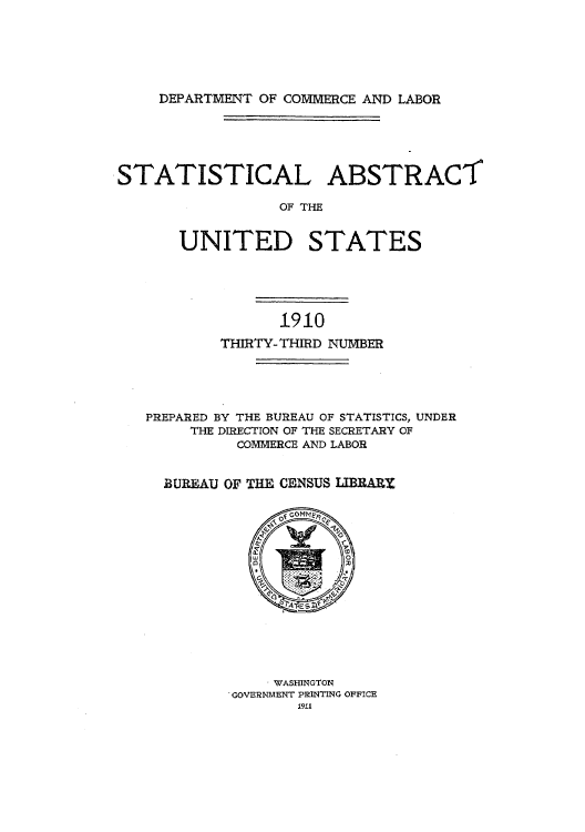 handle is hein.usccsset/usconset51007 and id is 1 raw text is: 






DEPARTMENT OF COMMERCE AND LABOR


STATISTICAL ABSTRACT

                  OF THE


       UNITED STATES


               1910
        THIRTY-THIRD NUMBER





PREPARED BY THE BUREAU OF STATISTICS, UNDER
     THE DIRECTION OF THE SECRETARY OF
          COMMERCE AND LABOR


  BUREAU OF THE CENSUS IBRARX


    . WASHINGTON
'GOVERNMENT PRINTING OFFICE
        1911



