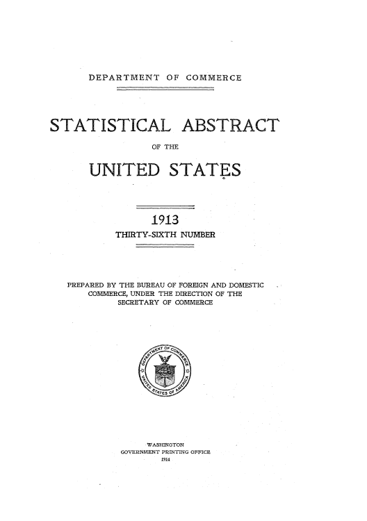 handle is hein.usccsset/usconset51009 and id is 1 raw text is: 









DEPARTMENT OF COMMERCE


STATISTICAL ABSTRACT

                 OF THE


       UNITED STATES


              1913

        THIRTY-SIXTH NUMBER






PREPARED BY THE BUREAU OF FOREIGN AND DOMESTIC
    COMMERCE, UNDER THE DIRECTION OF THE
         SECRETARY OF COMMERCE


    WASHINGTON
GOVERNMENT PRINTING OFFICE
       1914


