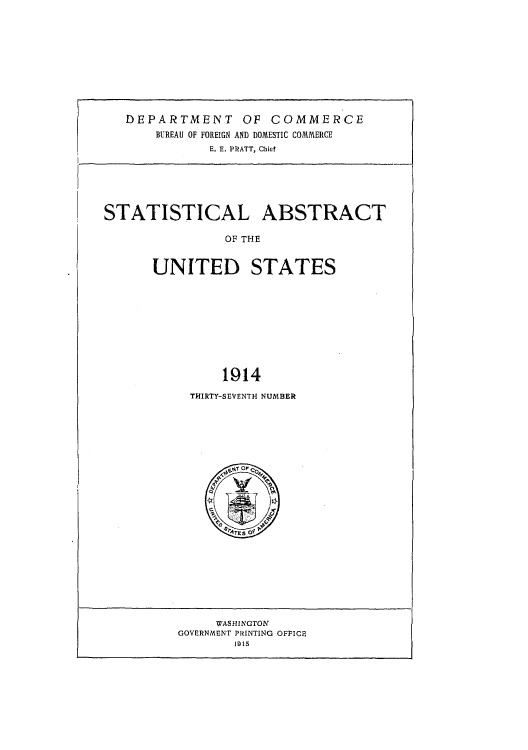 handle is hein.usccsset/usconset51010 and id is 1 raw text is: 










   DEPARTMENT OF COMMERCE
       BUREAU OF FOREIGN AND DOMESTIC COMMERCE
              E. E. PRATT, Chief






STATISTICAL ABSTRACT

                OF THE


      UNITED STATES










               1914


THIRTY-SEVENTH NUMBER


     WAS HINGTON
GOVERNMENT PRINTING OFFICE
       1915


