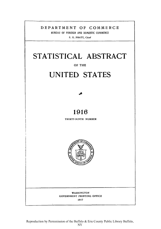 handle is hein.usccsset/usconset51012 and id is 1 raw text is: 







DEPARTMENT OF COMMERCE
     BUREAU OF FOREIGN AND DOMESTIC COMMERCE
             E. E. PRATT, Chief


STATISTICAL ABSTRACT

                  OF THE


       UNITED STATES




                     .19





                  1916


THIRTY-NINTH NUMBER


      WASHINGTON
GOVERNMENT PRINTING OFFICE
        1917


Reproduction by Permmission of the Buffalo & Erie County Public Library Buffalo,
                       NY


