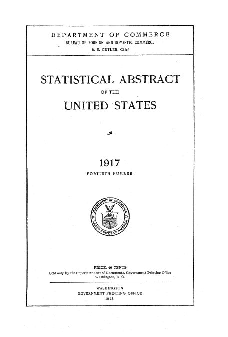handle is hein.usccsset/usconset51013 and id is 1 raw text is: 







DEPARTMENT OF COMMERCE

    BUREAU OF FOREIGN AND DOMESTIC COMMERCE
             B. S. CUTLER, Chief


STATISTICAL ABSTRACT

                   OF THE



       .UNITED  STATES













                  1917


FORTIETH NUMBER


              PRICE, 40 CEiTS
Bold only by the Superintendent of Documents, Government Printing Office
              Washington, D. C.


      WASHINGTON
GOVERNMENT PRINTING OFFICE
         1918


