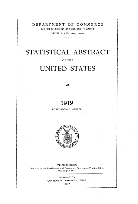handle is hein.usccsset/usconset51015 and id is 1 raw text is: 








    DEPARTMENT OF COMMERCE
        BUREAU OF FOREIGN AND DOMESTIC COMMERCE
              PHILIP R. KENNEDY, Director







STATISTICAL ABSTRACT


                   OF THE



        UNITED STATES











                   1919


FORTY-SECOND NUMBER


              PRICE, So CENTS
Sold only by the Superintendent of Doeuments, Governmaent Printing OEice
               Washington, D. C.


      WASH-INGTON
GOVERNMENT PRINTING OFFICE
         1920)


