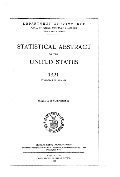 handle is hein.usccsset/usconset51016 and id is 1 raw text is: 









    DEPARTMENT OF COMMERCE
        BUREAU OF FOREIGN AND DOMESTIC COMMERCE
                JULIUS KLEIN, Director







STATISTICAL ABSTRACT


                    OF THE



        UNITED STATES





                   1921


  FORTY-FOURTH NUMBER








Compiled by EDWARD WHITNEY


         PRICE, 75 CENTS (PAPER COVERS)
Sold onily by the $uperintendent of Documents, Government Printing Office
               Washington. D. C.

               WASHINGTON
         GOVERNMENT PRINTING OFFICE
                  1922


