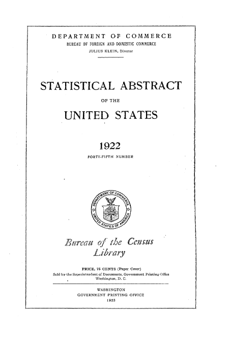 handle is hein.usccsset/usconset51017 and id is 1 raw text is: 






   DEPARTMENT OF COMMERCE
        BUREAU OF FOREIGN AND DOMESTIC COMMERCE
               JULIUS KLEIN, Director







STATISTICAL ABSTRACT

                  OF THE


       UNITED STATES





                  1922


FORTY-FIFTH NUMBER


Breau of the

         Library


Census


         PRICE, 75 CENTS (Paper Cover)
Sold by the Superintendent of Documents, Government Printing Office
             Washington, D. C.


      WASHINGTON
GOVERNMENT PRINTING OFFICE
         1923


