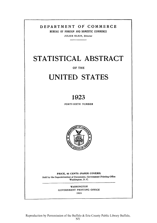 handle is hein.usccsset/usconset51018 and id is 1 raw text is: 







    DEPARTMENT OF COMMERCE
         BUREAU OF FOREIGN AND DOMESTIC COMMERCE
                JULIUS KLEIN, Director







STATISTICAL ABSTRACT

                     OF THE



        UNITED STATES






                    1923


FORTY-SIXTH NUMBER


        PRICE, 85 CENTS (PAPER COVERS)
Sold by the Superintendent of Documents, Government Printing Office
              Washington, D. C.

              WASHINGTON
        GOVERNMENT PRINTING OFFICE
                  1924


Reproduction by Permnmission of the Buffalo & Erie County Public Library Buffalo,
                          NY


