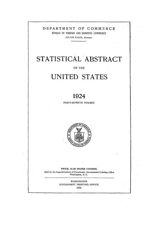 handle is hein.usccsset/usconset51019 and id is 1 raw text is: 








   DEPARTMENT OF COMMERCE
        BUREAU OF FOREIGN AND DOMESTIC COMMERCE
               JULIUS KLEIN, Director







STATISTICAL ABSTRACT


                   OF THE


       UNITED STATES






                   1924


FORTY-SEVENTH NUMBER


        'PRICE, $1.00 (PAPER COVERS)
Sold by the Superintendent of Documents, Government Printing Oice
             NVashington, D. C.

             WASHINGTON
        GOVERNMENT PRINTING OFFICE
                 1925


