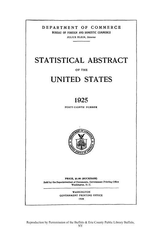 handle is hein.usccsset/usconset51020 and id is 1 raw text is: 







    DEPARTMENT OF COMMERCE
         BUREAU OF FOREIGN AND DOMESTIC COMMERCE
                JULIUS KLEIN, Director







STATISTICAL ABSTRACT


                     OF THE



        UNITED STATES






                    1925


FORTY-EIGHTH NUMBER


           PRICE, $1.00 (BUCKRAM)
Sold by the Superintendent of Documents, Government Printing Office
              Washington, D. C.

              WASHINGTON
        GOVERNMENT PRINTING OFFICE
                  1926


Reproduction by Permnmission of the Buffalo & Erie County Public Library Buffalo,
                          NY


