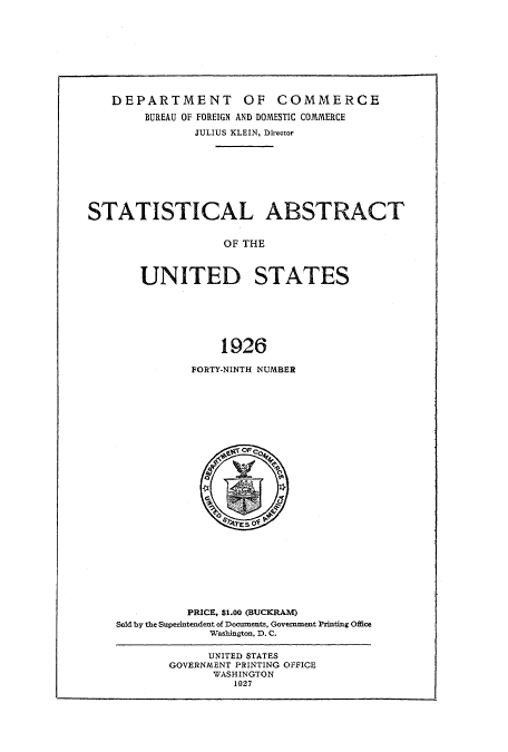 handle is hein.usccsset/usconset51021 and id is 1 raw text is: 









   DEPARTMENT OF COMMERCE

        BUREAU OF FOREIGN AND DOMESTIC COMMERCE
               JULIUS KLEIN, Director








STATISTICAL ABSTRACT


                   OF THE



       UNITED STATES







                   1926


FORTY-NINTH NUMBER


          PRICE, $1.00 (BUCKRAM)
Sold by the Superintendent of Docuiments, Government Printing Office
             Wasbington, D. C.


      UNITED STATES
GOVERNMENT PRINTING OFFICE
      WASHINGTON
         1027


