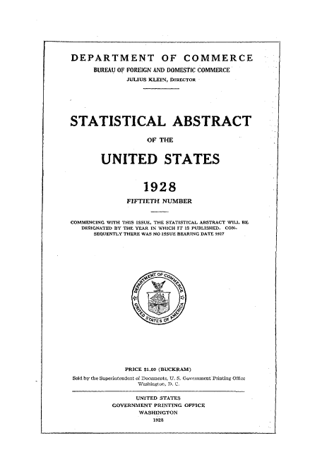 handle is hein.usccsset/usconset51022 and id is 1 raw text is: 









DEPARTMENT OF COMMERCE

      BUREAU OF FOREIGN AND DOMESTIC COMMERCE
              JULIUS KLEIN, DIRECTOR







STATISTICAL ABSTRACT


                   OF THE



        UNITED STATES




                  1928

              FIFTIETH NUMBER



COMMENCING WITH THIS ISSUE, THE STATISTICAL ABSTRACT WILL BE
   DESIGNATED BY THE YEAR IN WHICH IT IS PUBLISHED. CON-
      SEQUENTLY THERE WAS NO ISSUE BEARING DATE 1927


             PRICE $1.00 (BUCKRAM)
Sold by the Superintendent of Documents, U. S. Government Printing Office
                leashington, D, C.


      UNITED STATES
GOVERNMENT PRINTING OFFICE
       WASHINGTON
          1928


