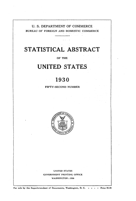 handle is hein.usccsset/usconset51024 and id is 1 raw text is: 







    U. S. DEPARTMENT OF COMMERCE
 BUREAU OF FOREIGN AND DOMESTIC COMMERCE






STATISTICAL ABSTRACT

                OF THE


      UNITED STATES



                1930


FIFTY-SECOND NUMBER


     UNITED STATES
GOVERNMENT PRINTING OFFICE
    WASHINGTON - 1930


For sale by the Superintendent of Documents, Washington, D. C,    - - - - Price $1.00


