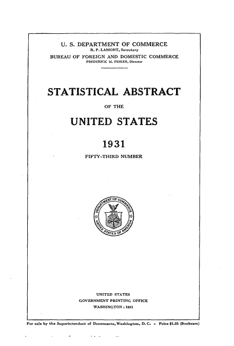 handle is hein.usccsset/usconset51025 and id is 1 raw text is: 







    U. S. DEPARTMENT OF COMMERCE
             R. P. LAMONT, Secretary
 BUREAU OF FOREIGN AND DOMESTIC COMMERCE
            FREDERICK M. FEIKER, Director





STATISTICAL ABSTRACT

                 OF THE


       UNITED STATES



                 1931


FIFTY-THIRD NUMBER


     UNITED STATES
GOVERNMENT PRINTING OFFICE
    WASHINGTON: 1931


For sale by the Superintendent of Documents, Washington, D.C. - Price $1.25 (Buckram)



