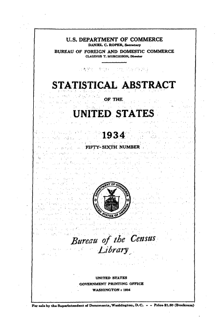 handle is hein.usccsset/usconset51028 and id is 1 raw text is: 






    U.S. DEPARTMENT OF COMMERCE
           DANIEL C. ROPER, Secretary
 BUREAU OF FOREIGN AND DOMESTIC COMMERCE
           CLAUDIUS T. MURCHISON. Director





STATISTICAL ABSTRACT

                OF THE


       UNITED STATES



                1934.

           FIFTY-SIXTH NUMBER


Bureau


of the

Library


Census


     UNITED STATES
GOVERNMENT PRINTING OFFICE
    WASHINGTON 1 934


For 8al0 by the Superintendent of Documents, Washington, D.C. - - Prics $1.50 (Buckram)


