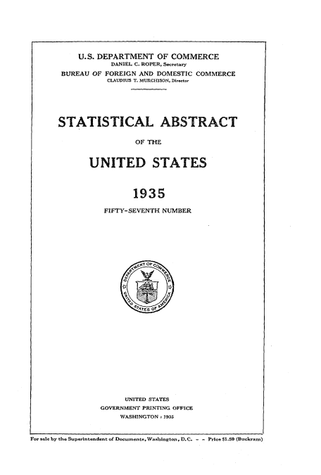 handle is hein.usccsset/usconset51029 and id is 1 raw text is: 






     U.S. DEPARTMENT OF COMMERCE
            DANIEL C. ROPER, Secretary
 BUREAU OF FOREIGN AND DOMESTIC COMMERCE
           CLAUDIUS T. MURCHISON, Directo-






STATISTICAL ABSTRACT

                 OF THE


       UNITED STATES



                 1935


FIFTY-SEVENTH NUMBER


      UNITED STATES
GOVERNMENT PRINTING OFFICE
    WASHINGTON: 1935


For sale by the Superintendent of Documents,Washington, D.C. - - Price $1.50 (Buckram)


