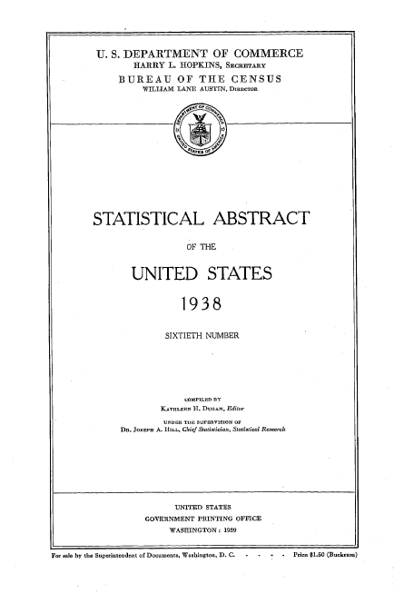 handle is hein.usccsset/usconset51031 and id is 1 raw text is: 






U. S. DEPARTMENT OF COMMERCE
       HARRY L. HOPKINS, SECRETARY

    BUREAU OF THE CENSUS
         WILLIAM LANE AUSTIN, DIRECTOR


STATISTICAL ABSTRACT


                   OF THE



        UNITED STATES



                  1938


         SIXTIETH NUMBER







             COMPILED IlY
        KATHLEEN II. DUrAN, Editor

        UNDER TIE SUPERVISION OF
DR. JosEpi A. HILL, Chief StatistiCialt, Statistical Research


      UNITED STATES
GOVERNMENT PRINTING OFFICE
     WASHINGTON: 1939


For sale by the Superintendent of Documents, Washington, D. C.                Price $1.50 (Buckram)



