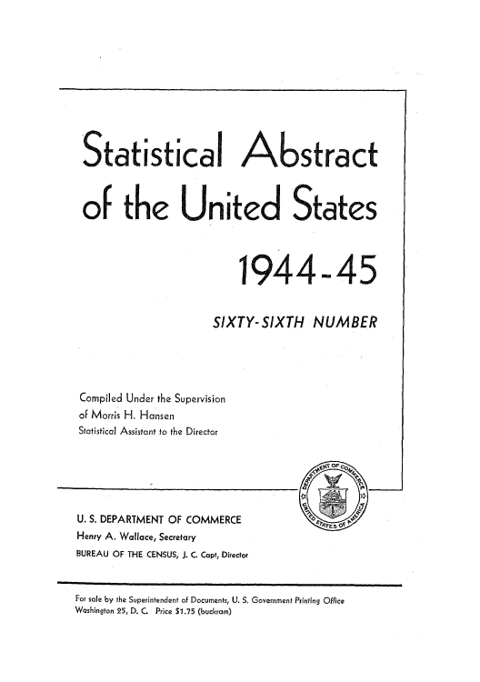 handle is hein.usccsset/usconset51037 and id is 1 raw text is: 











Statistical Abstract



of the United States




                          1944-45


                      SIXTY- SIXTH NUMBER





 Compiled Under the Supervision
 of Morris H. Hansen
 Statistical Assistant to the Director


                                         OF 0    -



U. S. DEPARTMENT OF COMMERCE
Henry A. Wallace, Secretary
BUREAU OF THE CENSUS, J. C. Capt, Director


For sale by the Superintendent of Documents, U. S. Government Printing Office
Washington 25, D. C, Price $1.75 (buckram)


