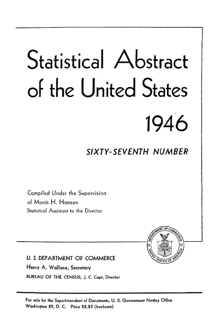 handle is hein.usccsset/usconset51038 and id is 1 raw text is: 







Statistical AL stract



of the United States




                                    1946


                  SIXTY- SEVENTH NUMBER




Compiled Under the Supervision
of Morris H. Hansen
Statistical Assistant to the Director


U. S. DEPARTMENT OF COMMERCE
Henry A. Wallace, Secretary
BUREAU OF THE CENSUS, J. C. Capt, Director


For sale by the Superintendent of Documents, U. S. Government Printing Office
Washington 25, D. C. Price $2.25 (buckram)


