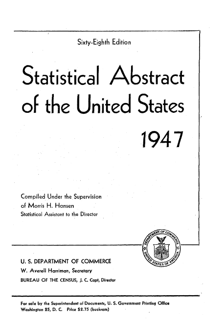 handle is hein.usccsset/usconset51039 and id is 1 raw text is: 




                 Sixty-Eighth Edition




Statistical Abstract



of the United States




                                    .1947


Compiled Under the Supervision
of Morris H. Hansen
Statistical Assistant to the Director


U. S. DEPARTMENT OF COMMERCE
W. Averell Harriman, Secretary
BUREAU OF THE CENSUS, J. C. Capt, Director


For sale by the Superintendent of Documents, U. S. Government Printing Office
Washington 25, D. C. Price $2.75 (buckram)


