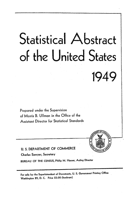 handle is hein.usccsset/usconset51040 and id is 1 raw text is: 








Statistical Abstract



of the United States



                                     1949


Prepared under the Supervision
of Morris B. UlIman in the Office of the
Assistant Director for Statistical Standards


U. S. DEPARTMENT OF COMMERCE
Charles Sawyer, Secretary
BUREAU OF THE CENSUS, Philip M. Hauser, Acting Director


For sale by the Superintendent of Documents, U. S. Government Printing Office
Washington 25, D. C. Price $3.00 (buckram)


