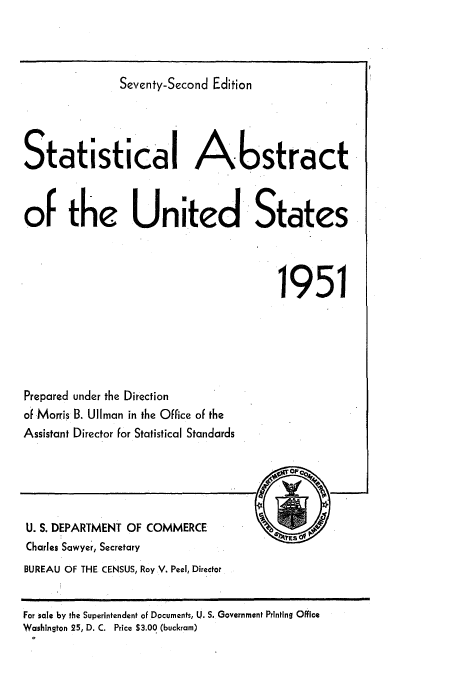handle is hein.usccsset/usconset51042 and id is 1 raw text is: 



               Seventy-Second Edition




Statistical Abstract



of the United States




                                       1951


Prepared under the Direction
of Morris B. UlIman in the Office of the
Assistant Director for Statistical Standards


U. S. DEPARTMENT OF COMMERCE
Charles Sawyer, Secretary
BUREAU OF THE CENSUS, Roy V. Peel, Director


For sale by the Superintendent of Documents, U. S. Government Printing Office
Washington 25, D. C. Price $3.00 (buckram)


