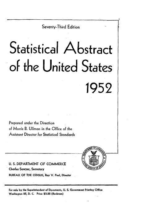 handle is hein.usccsset/usconset51043 and id is 1 raw text is: 



                Seventy-Third Edition




Statistical Abstract


of the United States



                                     1952


Prepared under the Direction
of Morris B. Ullman in the Office of the
Assistant Director for Statistical Standards


U. S. DEPARTMENT OF COMMERCE
Charles Sawyer, Secretary
BUREAU. OF THE CENSUS, Roy V. Peel, Director


For sale by the Superintendent of Documents, U. S. Government Printing Office
Washington 25, D. C. Price S3.25 (Buckram)



